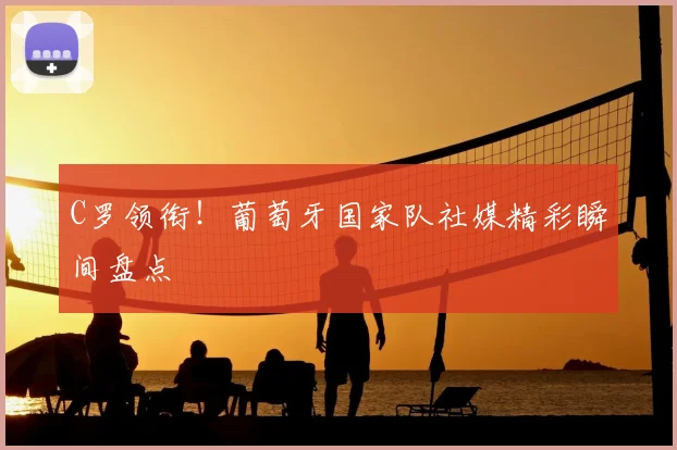 C罗领衔！葡萄牙国家队社媒精彩瞬间盘点