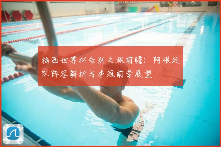 梅西世界杯告别之旅前瞻：阿根廷队阵容解析与夺冠前景展望