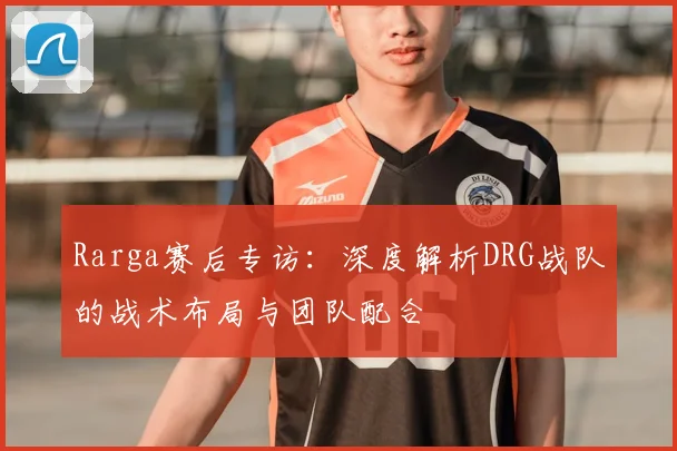 Rarga赛后专访：深度解析DRG战队的战术布局与团队配合