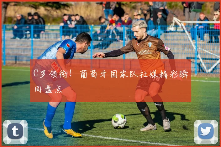 C罗领衔！葡萄牙国家队社媒精彩瞬间盘点