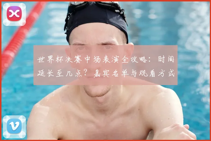 世界杯决赛中场表演全攻略：时间延长至几点？嘉宾名单与观看方式提前看！