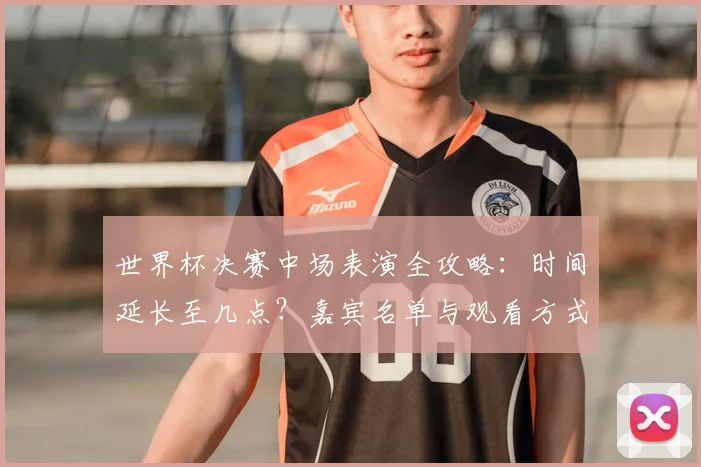 世界杯决赛中场表演全攻略：时间延长至几点？嘉宾名单与观看方式提前看！