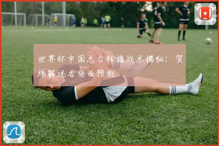 世界杯中国总台转播战术揭秘:贺炜解说名场面预测