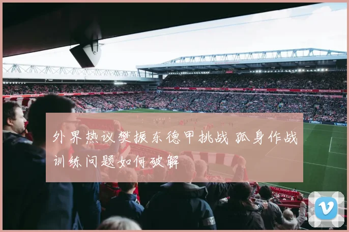 外界热议樊振东德甲挑战 孤身作战训练问题如何破解