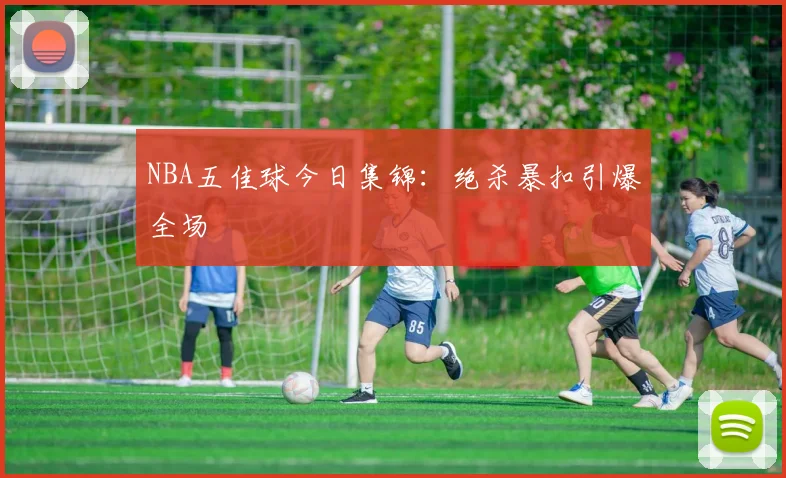 NBA五佳球今日集锦：绝杀暴扣引爆全场