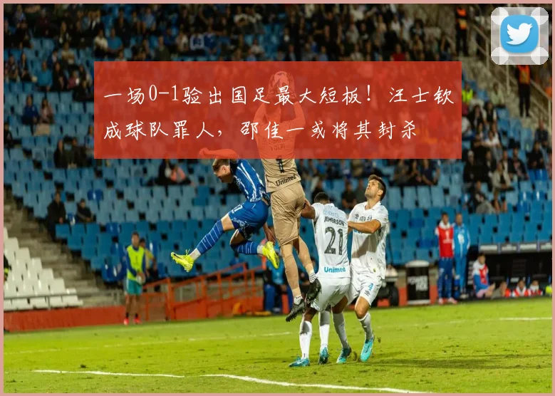 一场0-1验出国足最大短板！汪士钦成球队罪人，邵佳一或将其封杀