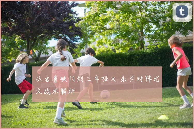 从吉鲁破门到三年哑火 米兰对阵尤文战术解析