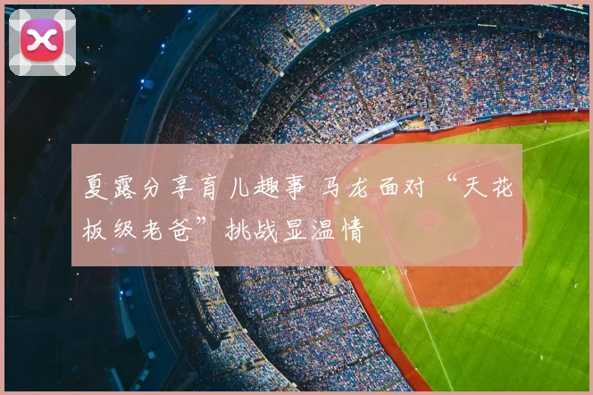 夏露分享育儿趣事 马龙面对“天花板级老爸”挑战显温情