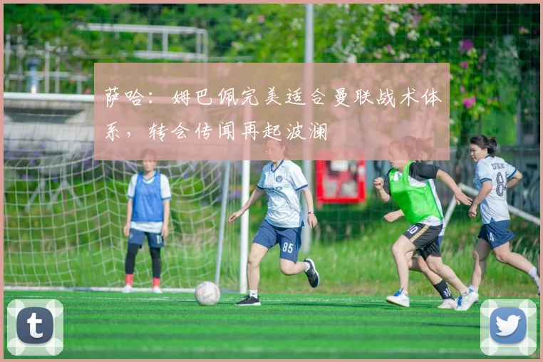 萨哈:姆巴佩完美适合曼联战术体系,转会传闻再起波澜