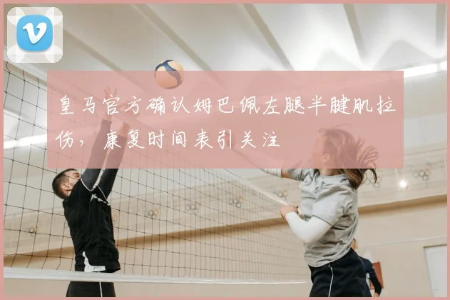 皇马官方确认姆巴佩左腿半腱肌拉伤，康复时间表引关注