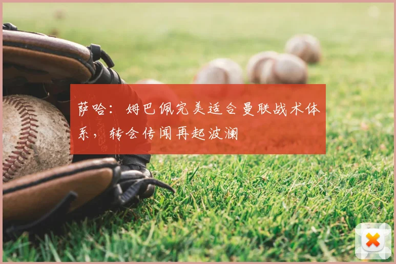 萨哈：姆巴佩完美适合曼联战术体系，转会传闻再起波澜