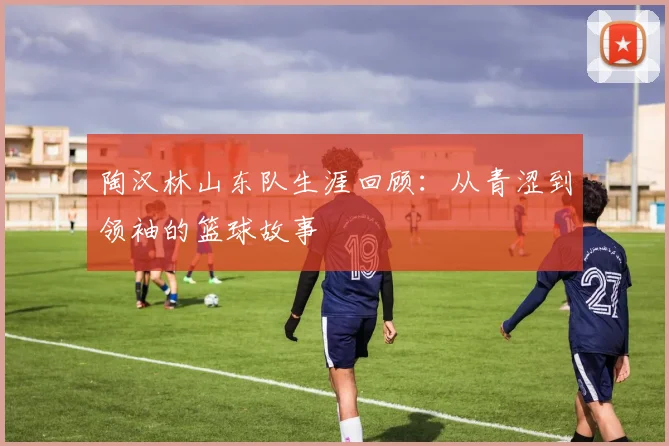 陶汉林山东队生涯回顾：从青涩到领袖的篮球故事