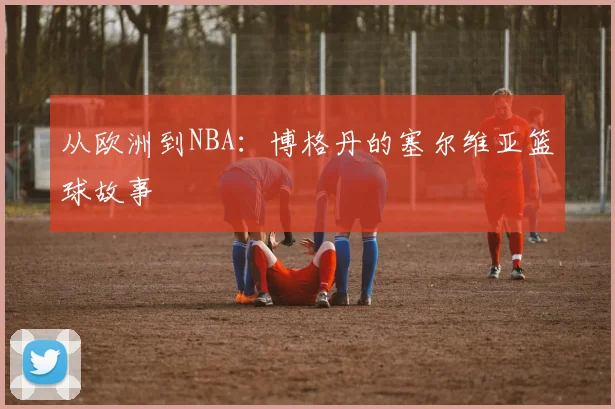从欧洲到NBA：博格丹的塞尔维亚篮球故事