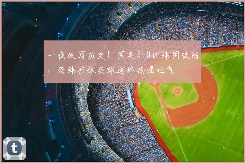 一夜改写历史！国足2-0让韩国破防，恐韩症休矣球迷终扬眉吐气