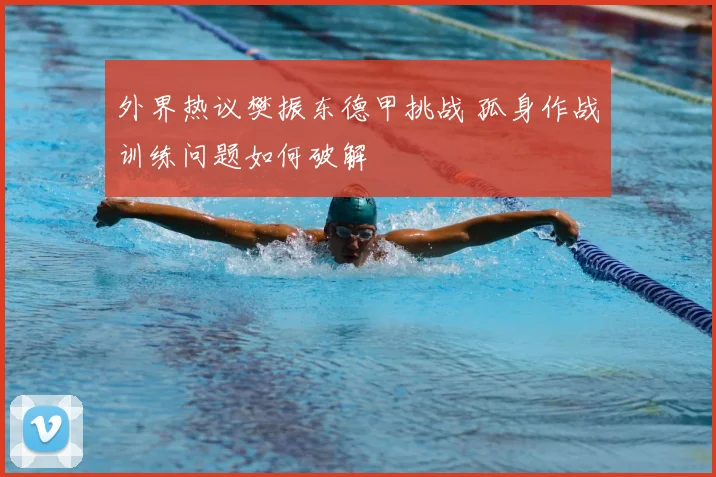 外界热议樊振东德甲挑战 孤身作战训练问题如何破解