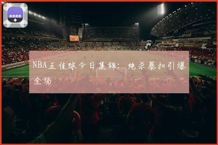 NBA五佳球今日集锦：绝杀暴扣引爆全场