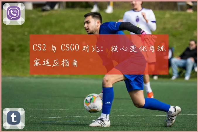 CS2 与 CSGO 对比：核心变化与玩家适应指南