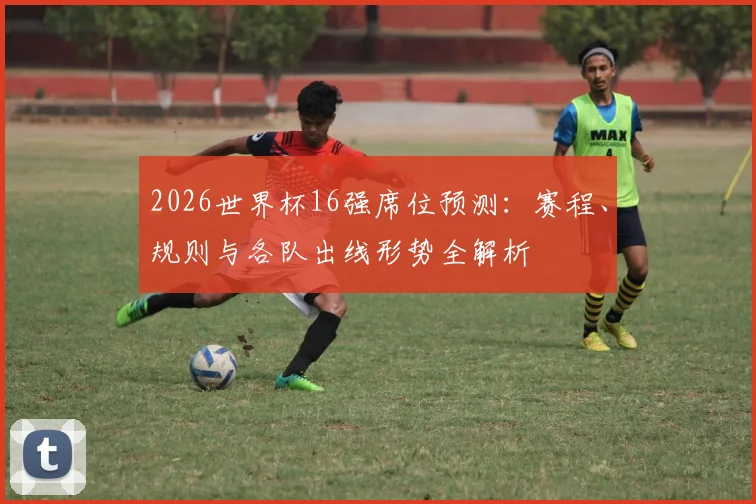 2026世界杯16强席位预测：赛程、规则与各队出线形势全解析