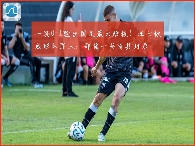 一场0-1验出国足最大短板！汪士钦成球队罪人，邵佳一或将其封杀