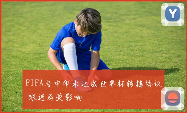 FIFA与中印未达成世界杯转播协议 球迷恐受影响